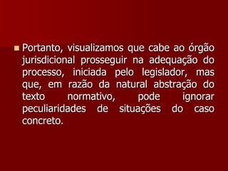  Portanto, visualizamos que cabe ao órgão
jurisdicional prosseguir na adequação do
processo, iniciada pelo legislador, mas
que, em razão da natural abstração do
texto normativo, pode ignorar
peculiaridades de situações do caso
concreto.
 