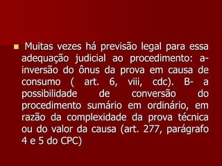  Muitas vezes há previsão legal para essa
adequação judicial ao procedimento: a-
inversão do ônus da prova em causa de
consumo ( art. 6, viii, cdc). B- a
possibilidade de conversão do
procedimento sumário em ordinário, em
razão da complexidade da prova técnica
ou do valor da causa (art. 277, parágrafo
4 e 5 do CPC)
 