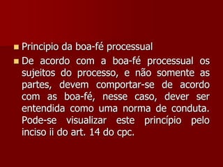  Principio da boa-fé processual
 De acordo com a boa-fé processual os
sujeitos do processo, e não somente as
partes, devem comportar-se de acordo
com as boa-fé, nesse caso, dever ser
entendida como uma norma de conduta.
Pode-se visualizar este princípio pelo
inciso ii do art. 14 do cpc.
 