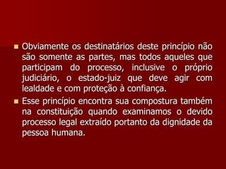  Obviamente os destinatários deste princípio não
são somente as partes, mas todos aqueles que
participam do processo, inclusive o próprio
judiciário, o estado-juiz que deve agir com
lealdade e com proteção à confiança.
 Esse princípio encontra sua compostura também
na constituição quando examinamos o devido
processo legal extraído portanto da dignidade da
pessoa humana.
 