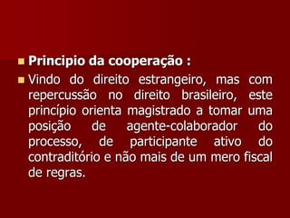  Principio da cooperação :
 Vindo do direito estrangeiro, mas com
repercussão no direito brasileiro, este
princípio orienta magistrado a tomar uma
posição de agente-colaborador do
processo, de participante ativo do
contraditório e não mais de um mero fiscal
de regras.
 
