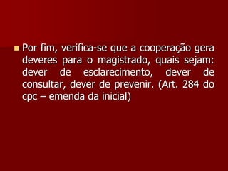 Por fim, verifica-se que a cooperação gera
deveres para o magistrado, quais sejam:
dever de esclarecimento, dever de
consultar, dever de prevenir. (Art. 284 do
cpc – emenda da inicial)
 