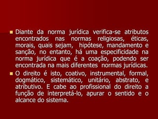  Diante da norma jurídica verifica-se atributos
encontrados nas normas religiosas, éticas,
morais, quais sejam, hipótese, mandamento e
sanção, no entanto, há uma especificidade na
norma jurídica que é a coação, podendo ser
encontrada na mais diferentes normas jurídicas.
 O direito é isto, coativo, instrumental, formal,
dogmático, sistemático, unitário, abstrato, e
atributivo. E cabe ao profissional do direito a
função de interpretá-lo, apurar o sentido e o
alcance do sistema.
 