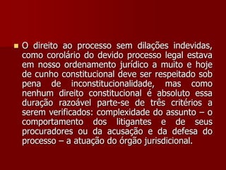  O direito ao processo sem dilações indevidas,
como corolário do devido processo legal estava
em nosso ordenamento jurídico a muito e hoje
de cunho constitucional deve ser respeitado sob
pena de inconstitucionalidade, mas como
nenhum direito constitucional é absoluto essa
duração razoável parte-se de três critérios a
serem verificados: complexidade do assunto – o
comportamento dos litigantes e de seus
procuradores ou da acusação e da defesa do
processo – a atuação do órgão jurisdicional.
 