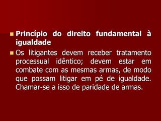  Princípio do direito fundamental à
igualdade
 Os litigantes devem receber tratamento
processual idêntico; devem estar em
combate com as mesmas armas, de modo
que possam litigar em pé de igualdade.
Chamar-se a isso de paridade de armas.
 