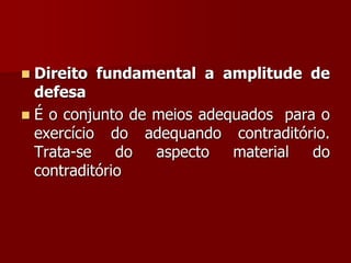  Direito fundamental a amplitude de
defesa
 É o conjunto de meios adequados para o
exercício do adequando contraditório.
Trata-se do aspecto material do
contraditório
 