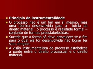  Principio da instrumentalidade
 O processo não é um fim em si mesmo, mas
uma técnica desenvolvida para a tutela do
direito material . o processo é realidade formal –
conjunto de formas preestabelecidas.
 Sucede que a forma só deve prevalecer se o fim
para o qual ela for desenvolvida não lograr ter
sido atingido.
 A visão instrumentalista do processo estabelece
a ponte entre o direito processual e o direito
material.
 