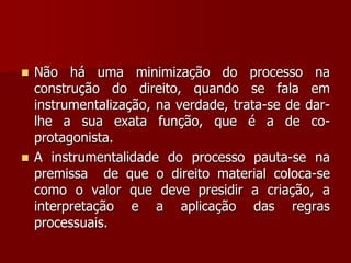  Não há uma minimização do processo na
construção do direito, quando se fala em
instrumentalização, na verdade, trata-se de dar-
lhe a sua exata função, que é a de co-
protagonista.
 A instrumentalidade do processo pauta-se na
premissa de que o direito material coloca-se
como o valor que deve presidir a criação, a
interpretação e a aplicação das regras
processuais.
 