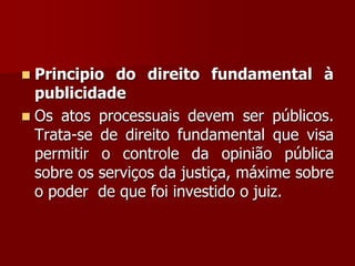  Principio do direito fundamental à
publicidade
 Os atos processuais devem ser públicos.
Trata-se de direito fundamental que visa
permitir o controle da opinião pública
sobre os serviços da justiça, máxime sobre
o poder de que foi investido o juiz.
 