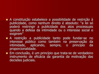  A constituição estabelece a possibilidade de restrição à
publicidade, como nenhum direito é absoluto: “a lei só
poderá restringir a publicidade dos atos processuais
quando a defesa da intimidade ou o interesse social o
exigirem”
 A restrição a publicidade tanto pode fundar-se no
interesse público como também na preservação da
intimidade, aplicando, sempre, o princípio da
proporcionalidade.
 Em conclusão, é um princípio que trata-se de verdadeiro
instrumento de eficácia da garantia da motivação das
decisões judiciais.
 