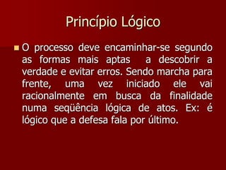 Princípio Lógico
 O processo deve encaminhar-se segundo
as formas mais aptas a descobrir a
verdade e evitar erros. Sendo marcha para
frente, uma vez iniciado ele vai
racionalmente em busca da finalidade
numa seqüência lógica de atos. Ex: é
lógico que a defesa fala por último.
 