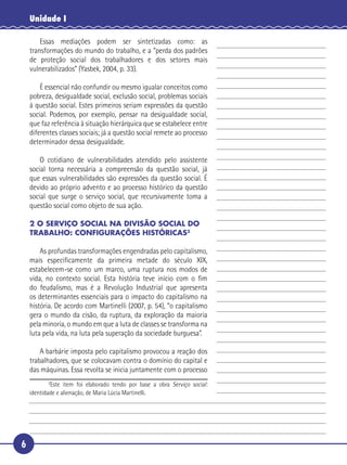 6
Unidade I
Essas mediações podem ser sintetizadas como: as
transformações do mundo do trabalho, e a “perda dos padrões
de proteção social dos trabalhadores e dos setores mais
vulnerabilizados” (Yasbek, 2004, p. 33).
É essencial não confundir ou mesmo igualar conceitos como
pobreza, desigualdade social, exclusão social, problemas sociais
à questão social. Estes primeiros seriam expressões da questão
social. Podemos, por exemplo, pensar na desigualdade social,
que faz referência à situação hierárquica que se estabelece entre
diferentes classes sociais; já a questão social remete ao processo
determinador dessa desigualdade.
O cotidiano de vulnerabilidades atendido pelo assistente
social torna necessária a compreensão da questão social, já
que essas vulnerabilidades são expressões da questão social. É
devido ao próprio advento e ao processo histórico da questão
social que surge o serviço social, que recursivamente toma a
questão social como objeto de sua ação.
2 O SERVIÇO SOCIAL NA DIVISÃO SOCIAL DO
TRABALHO: CONFIGURAÇÕES HISTÓRICAS2
As profundas transformações engendradas pelo capitalismo,
mais especiﬁcamente da primeira metade do século XIX,
estabelecem-se como um marco, uma ruptura nos modos de
vida, no contexto social. Esta história teve início com o ﬁm
do feudalismo, mas é a Revolução Industrial que apresenta
os determinantes essenciais para o impacto do capitalismo na
história. De acordo com Martinelli (2007, p. 54), “o capitalismo
gera o mundo da cisão, da ruptura, da exploração da maioria
pela minoria, o mundo em que a luta de classes se transforma na
luta pela vida, na luta pela superação da sociedade burguesa”.
A barbárie imposta pelo capitalismo provocou a reação dos
trabalhadores, que se colocavam contra o domínio do capital e
das máquinas. Essa revolta se inicia juntamente com o processo
2
Este item foi elaborado tendo por base a obra Serviço social:
identidade e alienação, de Maria Lúcia Martinelli.
5
10
15
20
25
30
 