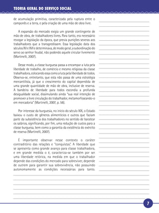 7
TEORIA GERAL DO SERVIÇO SOCIAL
de acumulação primitiva, caracterizada pela ruptura entre o
camponês e a terra, e pela criação de uma mão de obra livre.
A expansão do mercado exigia um grande contingente de
mão de obra, de trabalhadores livres. Para tanto, era necessário
revogar a legislação da época, que previa punições severas aos
trabalhadores que a transgredissem. Essa legislação data dos
séculosXVeXVIedeterminava,demodogeral,asubordinaçãodo
servo ao senhor feudal, não podendo aquele circular livremente
(Martinelli, 2007).
Desse modo, a classe burguesa passa a encampar a luta pela
liberdade de trabalho, de comércio e mesmo religiosa da classe
trabalhadora,colocandoessacomoalutapelaliberdadedetodos.
Observa-se, entretanto, que esta não passa de uma estratégia
mercantilista, já que o crescimento do capital dependida de
uma grande quantidade de mão de obra, inclusive de reserva.
A bandeira de liberdade para todos escondia a profunda
desigualdade social, dissimulando ainda “sua real intenção de
promover a livre circulação do trabalhador, metamorfoseando-o
em mercadoria” (Martinelli, 2007, p. 56).
Por interesse da burguesia, no início do século XIX, o Estado
baixou o custo de gêneros alimentícios e outros que faziam
parte da subsistência dos trabalhadores no sentido de baratear
os salários, signiﬁcando, por ﬁm, uma redução de custos para a
classe burguesa, bem como a garantia da existência do exército
de reserva (Martinelli, 2007).
É importante observar nesse contexto o caráter
contraditório das relações e “conquistas”. A liberdade que
se apresenta como grande avanço para classe trabalhadora,
e em grande medida o é, caracteriza-se também por ser
uma liberdade retórica, na medida em que o trabalhador
depende das condições do mercado para sobreviver, depende
de outrem para garantir sua sobrevivência, não possuindo
autonomamente as condições necessárias para tanto.
5
10
15
20
25
30
 