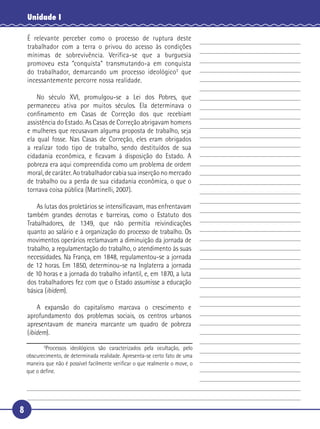 8
Unidade I
É relevante perceber como o processo de ruptura deste
trabalhador com a terra o privou do acesso às condições
mínimas de sobrevivência. Verifica-se que a burguesia
promoveu esta “conquista” transmutando-a em conquista
do trabalhador, demarcando um processo ideológico3
que
incessantemente percorre nossa realidade.
No século XVI, promulgou-se a Lei dos Pobres, que
permaneceu ativa por muitos séculos. Ela determinava o
conﬁnamento em Casas de Correção dos que recebiam
assistência do Estado. As Casas de Correção abrigavam homens
e mulheres que recusavam alguma proposta de trabalho, seja
ela qual fosse. Nas Casas de Correção, eles eram obrigados
a realizar todo tipo de trabalho, sendo destituídos de sua
cidadania econômica, e ﬁcavam à disposição do Estado. A
pobreza era aqui compreendida como um problema de ordem
moral, de caráter. Ao trabalhador cabia sua inserção no mercado
de trabalho ou a perda de sua cidadania econômica, o que o
tornava coisa pública (Martinelli, 2007).
As lutas dos proletários se intensiﬁcavam, mas enfrentavam
também grandes derrotas e barreiras, como o Estatuto dos
Trabalhadores, de 1349, que não permitia reivindicações
quanto ao salário e à organização do processo de trabalho. Os
movimentos operários reclamavam a diminuição da jornada de
trabalho, a regulamentação do trabalho, o atendimento às suas
necessidades. Na França, em 1848, regulamentou-se a jornada
de 12 horas. Em 1850, determinou-se na Inglaterra a jornada
de 10 horas e a jornada do trabalho infantil, e, em 1870, a luta
dos trabalhadores fez com que o Estado assumisse a educação
básica (ibidem).
A expansão do capitalismo marcava o crescimento e
aprofundamento dos problemas sociais, os centros urbanos
apresentavam de maneira marcante um quadro de pobreza
(ibidem).
3
Processos ideológicos são caracterizados pela ocultação, pelo
obscurecimento, de determinada realidade. Apresenta-se certo fato de uma
maneira que não é possível facilmente veriﬁcar o que realmente o move, o
que o deﬁne.
5
10
15
20
25
30
 