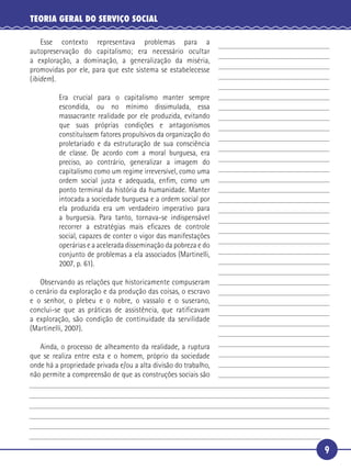 9
TEORIA GERAL DO SERVIÇO SOCIAL
Esse contexto representava problemas para a
autopreservação do capitalismo; era necessário ocultar
a exploração, a dominação, a generalização da miséria,
promovidas por ele, para que este sistema se estabelecesse
(ibidem).
Era crucial para o capitalismo manter sempre
escondida, ou no mínimo dissimulada, essa
massacrante realidade por ele produzida, evitando
que suas próprias condições e antagonismos
constituíssem fatores propulsivos da organização do
proletariado e da estruturação de sua consciência
de classe. De acordo com a moral burguesa, era
preciso, ao contrário, generalizar a imagem do
capitalismo como um regime irreversível, como uma
ordem social justa e adequada, enﬁm, como um
ponto terminal da história da humanidade. Manter
intocada a sociedade burguesa e a ordem social por
ela produzida era um verdadeiro imperativo para
a burguesia. Para tanto, tornava-se indispensável
recorrer a estratégias mais eﬁcazes de controle
social, capazes de conter o vigor das manifestações
operárias e a acelerada disseminação da pobreza e do
conjunto de problemas a ela associados (Martinelli,
2007, p. 61).
Observando as relações que historicamente compuseram
o cenário da exploração e da produção das coisas, o escravo
e o senhor, o plebeu e o nobre, o vassalo e o suserano,
conclui-se que as práticas de assistência, que ratificavam
a exploração, são condição de continuidade da servilidade
(Martinelli, 2007).
Ainda, o processo de alheamento da realidade, a ruptura
que se realiza entre esta e o homem, próprio da sociedade
onde há a propriedade privada e/ou a alta divisão do trabalho,
não permite a compreensão de que as construções sociais são
5
10
15
20
25
30
 