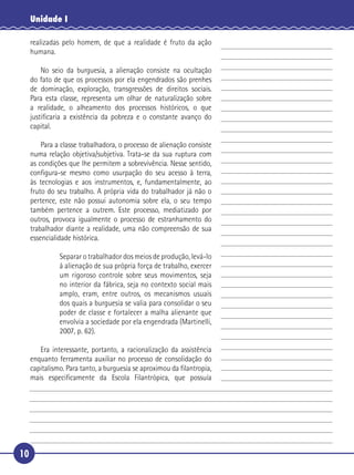 10
Unidade I
realizadas pelo homem, de que a realidade é fruto da ação
humana.
No seio da burguesia, a alienação consiste na ocultação
do fato de que os processos por ela engendrados são prenhes
de dominação, exploração, transgressões de direitos sociais.
Para esta classe, representa um olhar de naturalização sobre
a realidade, o alheamento dos processos históricos, o que
justiﬁcaria a existência da pobreza e o constante avanço do
capital.
Para a classe trabalhadora, o processo de alienação consiste
numa relação objetiva/subjetiva. Trata-se da sua ruptura com
as condições que lhe permitem a sobrevivência. Nesse sentido,
conﬁgura-se mesmo como usurpação do seu acesso à terra,
às tecnologias e aos instrumentos, e, fundamentalmente, ao
fruto do seu trabalho. A própria vida do trabalhador já não o
pertence, este não possui autonomia sobre ela, o seu tempo
também pertence a outrem. Este processo, mediatizado por
outros, provoca igualmente o processo de estranhamento do
trabalhador diante a realidade, uma não compreensão de sua
essencialidade histórica.
Separar o trabalhador dos meios de produção, levá-lo
à alienação de sua própria força de trabalho, exercer
um rigoroso controle sobre seus movimentos, seja
no interior da fábrica, seja no contexto social mais
amplo, eram, entre outros, os mecanismos usuais
dos quais a burguesia se valia para consolidar o seu
poder de classe e fortalecer a malha alienante que
envolvia a sociedade por ela engendrada (Martinelli,
2007, p. 62).
Era interessante, portanto, a racionalização da assistência
enquanto ferramenta auxiliar no processo de consolidação do
capitalismo. Para tanto, a burguesia se aproximou da ﬁlantropia,
mais especiﬁcamente da Escola Filantrópica, que possuía
5
10
15
20
25
30
 