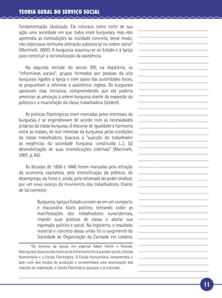 11
TEORIA GERAL DO SERVIÇO SOCIAL
fundamentação idealizada. Ela colocava como norte de sua
ação uma sociedade em que todos eram burgueses, mas não
apreendia as contradições da realidade concreta, desse modo,
não objetivava nenhuma alteração substancial na ordem social4
(Martinelli, 2007). A burguesia associou-se ao Estado e à Igreja
para constituir a racionalização da assistência.
Na segunda metade do século XIX, na Inglaterra, os
“reformistas sociais”, grupos formados por pessoas da alta
burguesia ligados à Igreja e com apoio das autoridades locais,
se propunham a reformar a assistência inglesa. Os burgueses
apoiavam essa iniciativa, compreendendo que ela poderia
amenizar as ameaças à ordem burguesa diante da expansão da
pobreza e a insatisfação da classe trabalhadora (ibidem).
As práticas ﬁlantrópicas eram marcadas pelos interesses da
burguesia e se engendravam de acordo com as necessidades
próprias da classe burguesa. O discurso de igualdade e harmonia
entre as classes, de real interesse da burguesia pelas condições
da classe trabalhadora, buscava a “sujeição do trabalhador
às exigências da sociedade burguesa constituída (...), [a]
desmobilização de suas reivindicações coletivas” (Martinelli,
2007, p. 65).
As décadas de 1850 e 1860 foram marcadas pela retração
da economia capitalista, pela intensiﬁcação da pobreza, do
desemprego, da fome e, ainda, pela retomada do poder sindical,
por um novo avanço do movimento dos trabalhadores. Diante
de tal contexto:
Burguesia, Igreja e Estado uniram-se em um compacto
e reacionário bloco político, tentando coibir as
manifestações dos trabalhadores eurocidentais,
impedir suas práticas de classe e abafar sua
expressão política e social. Na Inglaterra, o resultado
material e concreto dessa união foi o surgimento da
Sociedade de Organização da Caridade em Londres,
4
Os teóricos da época, em especial Adam Smith e Ricardo,
distinguiamduasescolasteóricasdeenfrentamentoàquestãosocial,aEscola
Humanitária e a Escola Filantrópica. A Escola Humanitária compreendia o
lado ruim dos modos de produção e recomendava uma amenização das
relações de exploração, a Escola Filantrópica pautava o já colocado.
5
10
15
20
25
30
 