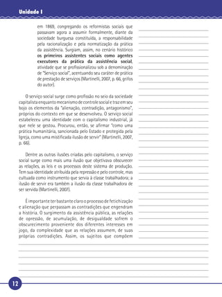 12
Unidade I
em 1869, congregando os reformistas sociais que
passavam agora a assumir formalmente, diante da
sociedade burguesa constituída, a responsabilidade
pela racionalização e pela normatização da prática
da assistência. Surgiam, assim, no cenário histórico
os primeiros assistentes sociais como agentes
executores da prática da assistência social,
atividade que se proﬁssionalizou sob a denominação
de “Serviço social”, acentuando seu caráter de prática
de prestação de serviços (Martinelli, 2007, p. 66, grifos
do autor).
O serviço social surge como proﬁssão no seio da sociedade
capitalistaenquantomecanismodecontrolesocialetrazemseu
bojo os elementos da “alienação, contradição, antagonismo”,
próprios do contexto em que se desenvolveu. O serviço social
estabeleceu uma identidade com o capitalismo industrial, já
que nele se gestou. Procurou, então, se aﬁrmar “como uma
prática humanitária, sancionada pelo Estado e protegida pela
Igreja, como uma mistiﬁcada ilusão de servir” (Martinelli, 2007,
p. 66).
Dentre as outras ilusões criadas pelo capitalismo, o serviço
social surge como mais uma ilusão que objetivava obscurecer
as relações, as leis e os processos deste sistema de produção.
Tem sua identidade atribuída pela repressão e pelo controle, mas
cultuada como instrumento que servia à classe trabalhadora; a
ilusão de servir era também a ilusão da classe trabalhadora de
ser servida (Martinelli, 2007).
É importante ter bastante claro o processo de fetichização
e alienação que perpassam as contradições que engendram
a história. O surgimento da assistência pública, as relações
de opressão, de acumulação, de desigualdade sofrem o
obscurecimento proveniente dos diferentes interesses em
jogo, da complexidade que as relações assumem, de suas
próprias contradições. Assim, os sujeitos que compõem
5
10
15
20
25
30
 