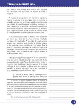 13
TEORIA GERAL DO SERVIÇO SOCIAL
este cenário nem sempre têm clareza dos objetivos,
das finalidades, dos resultados das práticas às quais se
propõem.
A inserção do serviço social, em especial no capitalismo
maduro, caracteriza certo papel para este no contexto da
produção; papel que não se refere apenas à dimensão ideológica,
mas também às possibilidades de produção e reprodução da
classe trabalhadora. Os benefícios e serviços oferecidos à classe
trabalhadora contribuem para sua subsistência. O assistente
social faz parte, portanto, de um processo de trabalho criador
de valor, pertencente ao processo de criação da mais-valia5
.
O assistente social se insere no mercado como proﬁssional
que vende sua força de trabalho, portanto, trabalhador
essencialmente assalariado. A condição de assalariamento
faz com que o assistente social “precise” se articular a outras
forças produtivas sob o domínio de certa classe. Esta se
constitui em umas das principais determinantes da inserção do
assistente social na divisão do trabalho, visto que as relações se
desenvolvem a partir da posição que se ocupa no processo de
produção (Guerra, 2007).6
O serviço social, portanto, surge dentro de uma racionalidade
burguesa, quando o Estado assume a responsabilidade de dar
respostas à questão social. Apresenta, desse modo, a função de
integrar a classe trabalhadora à ordem vigente. Nesta lógica,
a eﬁcácia do serviço social é medida a partir das mudanças
realizadas na vida de seus usuários e de sua capacidade de
integrá-los à lógica do capital (Guerra, 2005).
(...) Há que se reﬂetir sobre a contradição que a
própria razão de ser do Serviço social porta, qual
5
A mais-valia diz respeito ao processo essencial de exploração do
trabalhador; neste, o trabalhador produz por meio de sua força de trabalho
determinado valor, mas apenas uma parte é repassada a ele. Por exemplo,
em dez dias, o trabalhador produz o valor suﬁciente para pagar seu salário, o
restante dos dias em que trabalha por força do contrato estabelecido com o
empregador irá produzir valor a ser apropriado pelo patrão. A compreensão
da mais-valia demonstrou cientiﬁcamente o processo de exploração do
trabalho.
6
Este tema é aprofundado na Unidade II desta apostila.
5
10
15
20
25
30
 