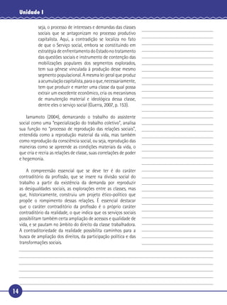 14
Unidade I
seja, o processo de interesses e demandas das classes
sociais que se antagonizam no processo produtivo
capitalista. Aqui, a contradição se localiza no fato
de que o Serviço social, embora se constituindo em
estratégia de enfrentamento do Estado no tratamento
das questões sociais e instrumento de contenção das
mobilizações populares dos segmentos explorados,
tem sua gênese vinculada à produção desse mesmo
segmento populacional. A mesma lei geral que produz
aacumulaçãocapitalista,paraoque,necessariamente,
tem que produzir e manter uma classe da qual possa
extrair um excedente econômico, cria os mecanismos
de manutenção material e ideológica dessa classe,
dentre eles o serviço social (Guerra, 2007, p. 153).
Iamamoto (2004), demarcando o trabalho do assistente
social como uma “especialização do trabalho coletivo”, analisa
sua função no “processo de reprodução das relações sociais”,
entendida como a reprodução material da vida, mas também
como reprodução da consciência social, ou seja, reprodução das
maneiras como se apreende as condições materiais da vida, o
que cria e recria as relações de classe, suas correlações de poder
e hegemonia.
A compreensão essencial que se deve ter é do caráter
contraditório da proﬁssão, que se insere na divisão social do
trabalho a partir da existência da demanda por reproduzir
as desigualdades sociais, as explorações entre as classes, mas
que, historicamente, construiu um projeto ético-político que
propõe o rompimento dessas relações. É essencial destacar
que o caráter contraditório da proﬁssão é o próprio caráter
contraditório da realidade, o que indica que os serviços sociais
possibilitam também certa ampliação de acessos e qualidade de
vida, e se pautam no âmbito do direito da classe trabalhadora.
A contraditoriedade da realidade possibilita caminhos para a
busca de ampliação dos direitos, da participação política e das
transformações sociais.
5
10
15
20
25
30
 