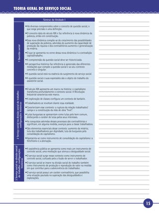 15
TEORIA GERAL DO SERVIÇO SOCIAL
Síntese da Unidade I1Questãosocial
•Há diversas compreensões sobre o conceito de questão social, o
que exige precisão e uma deﬁnição.
•O conceito data do século XIX e faz referência à nova dinâmica da
pobreza, então em constituição.
•Essa nova dinâmica compõe-se do crescimento das possibilidades
de superação da pobreza, advindas do aumento da capacidade de
produção da riqueza e dos contraditórios aumento e generalização
da miséria.
•O que se apresenta no cerne dessa nova dinâmica é a contradição
capital/trabalho.
•A compreensão da questão social deve ser historicizada.
•A perspectiva histórica faz referência à apreensão das diferentes
mediações que compõe a questão social e ao seu contexto
concreto e singular.
•A questão social está na essência do surgimento do serviço social.
•A questão social e suas expressões são o objeto do trabalho do
assistente social.
2Serviçosocialnadivisãosocialdotrabalho:
conﬁguraçõeshistóricas
•O século XIX apresenta um marco na história: o capitalismo
transforma profundamente o contexto social. A Revolução
Industrial caracteriza este marco.
•A exploração de classes conﬁgura um contexto de barbárie.
•Trabalhadores se revoltam diante essa realidade.
•Caracterizam esse contexto: a ruptura da relação trabalhador/
campo e a constituição da mão de obra “livre”.
•Lutas burguesas se apresentam como lutas pelo bem comum,
disfarçando o caráter de lutas pelos seus interesses.
•As conquistas advindas desses processos são contraditórias e
signiﬁcam, em alguma medida, avanços para a classe trabalhadora.
•São elementos essenciais desse contexto: aumento da miséria;
luta dos trabalhadores por dignidade; luta da burguesia pela
consolidação do capitalismo.
•Apresenta-se como instrumento de consolidação do capitalismo: a
fetichismo e a alienação.
3Serviçosocialnadivisãosocial
dotrabalho:conﬁgurações
históricas
•A assistência pública se apresenta como mais um instrumento de
controle social, uma mediação que atenua a desigualdade social.
•O serviço social surge nesse contexto como instrumento de
controle social, cultuado pela a ilusão de servir o trabalhador.
•O serviço social se insere na divisão social do trabalho também
como instrumento de produção e reprodução do valor na medida
em que contribui para a sobrevivência do trabalhador.
•O serviço social possui um caráter contraditório, que possibilita
uma atuação pautada na superação das desigualdades e
explorações.
 