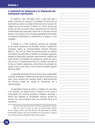 16
Unidade I
3 CONCEITO DE TRABALHO E O TRABALHO NA
SOCIEDADE CAPITALISTA
O trabalho é aqui entendido como a ação pela qual o
homem intervém na natureza, na realidade, em busca de sua
sobrevivência, sendo a atividade diferencial do ser humano em
relação aos outros animais. O homem é o único animal que
produz sua vida, sua sobrevivência, especialmente nos níveis de
complexidade hoje alcançados. Diante de um contexto natural
adverso, o ser humano criou uma alta capacidade de intervenção
na natureza, modiﬁcando-a e modiﬁcando a si próprio, e a sua
realidade.1
O trabalho é a “fonte originária, primária, de realização
do ser social, protoforma da atividade humana, fundamento
ontológico básico da omnilateralidade humana” (Antunes,
2003, p. 167). Ao nos referirmos genericamente ao trabalho
não estamos nos referindo ao trabalho na sociedade capitalista,
baseado na exploração, alienação, assalariamento, trabalho que
existe devido à necessidade de produção de valores de troca e
não de uso2
. A compreensão do que é o trabalho não deve se
limitar ao trabalho assalariado, característico da sociedade do
capital, como se esta fosse a única forma de trabalho possível
(Antunes, 2003).
A capacidade teleológica do ser humano, isto é, a capacidade
de prever, de planejar os objetivos de sua ação, caracteriza a sua
ação. Tornou possível, por exemplo, desde o desenvolvimento
das técnicas simples de criação de ferramentas até a
nanotecnologia.
A capacidade humana de prever o trabalho em suas fases
e de constituir um objetivo torna o homem um ser social, o
emancipando do universo puramente biológico; extrapola o
âmbito das respostas às necessidades naturais; permite ao
homem criar uma autonomia sobre sua atividade, além de se
reconhecer.
1
O conceito aqui deﬁnido tem por referência o pensamento marxista.
2
Valor de troca se refere ao valor que determinado produto
tem em relação a outro, valor este deﬁnido pela quantidade de trabalho
empreendido naquele, e pelo o que socialmente se convencionou; o valor de
uso é imediato, alude à utilidade de determinado produto.
 