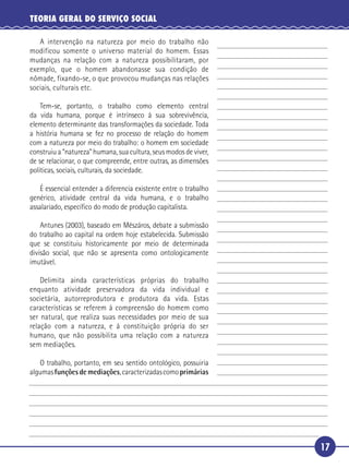 17
TEORIA GERAL DO SERVIÇO SOCIAL
A intervenção na natureza por meio do trabalho não
modificou somente o universo material do homem. Essas
mudanças na relação com a natureza possibilitaram, por
exemplo, que o homem abandonasse sua condição de
nômade, fixando-se, o que provocou mudanças nas relações
sociais, culturais etc.
Tem-se, portanto, o trabalho como elemento central
da vida humana, porque é intrínseco à sua sobrevivência,
elemento determinante das transformações da sociedade. Toda
a história humana se fez no processo de relação do homem
com a natureza por meio do trabalho: o homem em sociedade
construiu a “natureza” humana, sua cultura, seus modos de viver,
de se relacionar, o que compreende, entre outras, as dimensões
políticas, sociais, culturais, da sociedade.
É essencial entender a diferencia existente entre o trabalho
genérico, atividade central da vida humana, e o trabalho
assalariado, especíﬁco do modo de produção capitalista.
Antunes (2003), baseado em Mészáros, debate a submissão
do trabalho ao capital na ordem hoje estabelecida. Submissão
que se constituiu historicamente por meio de determinada
divisão social, que não se apresenta como ontologicamente
imutável.
Delimita ainda características próprias do trabalho
enquanto atividade preservadora da vida individual e
societária, autorreprodutora e produtora da vida. Estas
características se referem à compreensão do homem como
ser natural, que realiza suas necessidades por meio de sua
relação com a natureza, e à constituição própria do ser
humano, que não possibilita uma relação com a natureza
sem mediações.
O trabalho, portanto, em seu sentido ontológico, possuiria
algumasfunçõesdemediações,caracterizadascomoprimárias
5
10
15
20
25
30
 