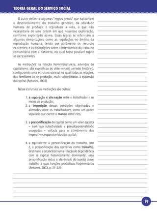 19
TEORIA GERAL DO SERVIÇO SOCIAL
O autor delimita algumas “regras gerais” que balizariam
o desenvolvimento do trabalho genérico, da atividade
humana de produzir e reproduzir a vida, o que não
necessitaria de uma ordem em que houvesse exploração,
conforme explicitado acima. Essas regras se refeririam a
algumas demarcações, como as regulações no âmbito da
reprodução humana, tendo por parâmetro os recursos
existentes; e às disposições sobre o intercâmbio do trabalho
comunitário com a natureza, no qual fosse possível suprir
as necessidades.
As mediações da relação homem/natureza, advindas do
capitalismo, são especíﬁcas de determinado período histórico,
conﬁgurando uma estrutura societal na qual todas as relações,
das familiares às de produção, estão subordinadas à expansão
do capital (Antunes, 2003).
Nessa estrutura, as mediações são outras:
1. a separação e alienação entre o trabalhador e os
meios de produção;
2. a imposição dessas condições objetivadas e
alienadas sobre os trabalhadores, como um poder
separado que exerce o mando sobre eles;
3. a personiﬁcação do capital como um valor egoísta
– com sua subjetividade e pseudopersonalidade
usurpadas – voltada para o atendimento dos
imperativos expansionistas do capital;
4. a equivalente à personiﬁcação do trabalho, isto
é, a personiﬁcação dos operários como trabalho,
destinadoa estabelecer uma relação de dependência
com o capital historicamente dominante: essa
personiﬁcação reduz a identidade do sujeito desse
trabalho a suas funções produtivas fragmentárias
(Antunes, 2003, p. 21-22).
5
10
15
20
25
30
 