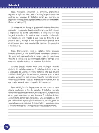 20
Unidade I
Essas mediações subsumem as primeiras, alterando-as
segundo a lógica do lucro, nesta “as funções produtivas e de
controle do processo de trabalho social são radicalmente
separadasentreaquelesqueproduzemeaquelesquecontrolam”
(Antunes, 2003, p. 22).
Já não se tratam de regras que genericamente abordam a
produção e reprodução da vida, mas de regras que determinam
a exploração da classe trabalhadora, a apropriação de sua
força de trabalho e do produto deste trabalho, a alienação
do trabalhador em relação à sua força de trabalho e ao
produto desta, ou seja, a não propriedade de grande parte
da sociedade sobre sua própria vida, os meios de produzi-la
e reproduzi-la.
Essas diferenciações entre o trabalho como atividade
humana genérica, e suas especiﬁcações no contexto capitalista
são importantes para delimitar a compreensão do conceito de
trabalho e férteis para as delimitações sobre o serviço social
enquanto trabalho inserido em processos de trabalho.
Antunes (1995) retoma Marx para distinguir trabalho
abstrato de trabalho concreto. O trabalho abstrato refere-se
à produção de valores de troca, trabalho este que envolve
atividades ﬁsiológicas do ser humano, mas que se dá a partir
do valor socialmente determinado. Trabalho concreto também
envolve as atividades físicas ou intelectuais do homem, mas é o
que produz valor de uso, é o trabalho útil e concreto.
Essas deﬁnições são importantes em um contexto onde
alguns proclamam o ﬁm do trabalho. O trabalho concreto,
compreendido como atividade humana essencial, nunca deixará
de ser parte constante da vida humana. O trabalho deﬁnido
com abstrato, por ser característico de uma sociedade que tem
por racionalidade a produção de mercadoria, de valor, pode ser
superado em uma sociedade de trabalhadores associados, onde
a racionalidade seria a satisfação das necessidades humanas.
5
10
15
20
25
30
 