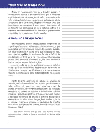 21
TEORIA GERAL DO SERVIÇO SOCIAL
Mesmo se considerarmos somente o trabalho abstrato, é
imprescindível termos o entendimento de que a sociedade
capitalistabaseia-senaexploraçãodotrabalho,naapropriaçãodo
valor criado pelo trabalho do outro, no caso, a classe proprietária
apropriando-se do valor produzido pelo trabalhador. Ainda que
hoje vivamos um contexto de descarte de um enorme potencial
de trabalho vivo, compreende-se que o trabalho abstrato é o
elemento estruturante da sociedade de classes, o que demonstra
a irrealidade de se proclamar o ﬁm do trabalho.
4 TRABALHO E SERVIÇO SOCIAL3
Iamamoto (2005) defende a necessidade de compreender-se
a prática proﬁssional do assistente social como trabalho, o que
não implica somente uma nova maneira de abordar a questão,
um novo vocabulário. A autora relata que na década de 1980,
ao se abordar a prática do proﬁssional, fazia-se referência às
atividades do assistente social e a elementos constituintes dessa
prática como elementos exteriores a ela, tais como a dinâmica
institucional, os recursos da instituição etc.
A compreensão da prática proﬁssional enquanto trabalho
dá-se a partir do entendimento da centralidade do trabalho na
vida humana, conforme especiﬁcado no item acima, tanto como
trabalho concreto quanto como trabalho abstrato, no contexto
atual.
Diante de certo descrédito em relação ao universo do
trabalho, descréditoinclusive teórico, surgem questionamentos
sobre cultivar este elemento como central no debate da
prática proﬁssional. Não devemos desconsiderar as alterações
constantes no universo do trabalho: a diminuição do trabalho
industrial e agrícola em contexto de ﬁnanceirização do capital;
a saturação do mercado de serviços; o aumento da população
economicamente ativa, com a integração de mulheres, jovens
e, inclusive, crianças no mercado; a fragilização das relações
de trabalho, com perdas dos direitos, vínculos e mobilizações
(Iamamoto, 2005).
3
Este item foi elaborado tendo por base a obra O Serviço Social na
contemporaneidade: trabalho e formação proﬁssional, de Marilda Vilella
Iamamoto.
5
10
15
20
25
30
 