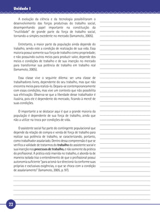 22
Unidade I
A evolução da ciência e da tecnologia possibilitaram o
desenvolvimento das forças produtivas do trabalho social,
desempenhando papel importante na constituição da
“inutilidade” de grande parte da força de trabalho social,
tornando-a simples excedente no mercado (Iamamoto, 2005).
Entretanto, a maior parte da população ainda depende do
trabalho, sendo este a condição de realização de sua vida. Essa
maioria possui somente sua força de trabalho como propriedade;
e não possuindo outros meios para produzir valor, depende dos
meios e condições de trabalho e de sua inserção no mercado
para transformar sua potência de trabalho em trabalho real
(Iamamoto, 2005).
Essa classe vive o seguinte dilema: ser uma classe de
trabalhadores livres, dependente do seu trabalho, mas que não
encontra meios para realizá-lo. Depara-se contemporaneamente
com essas condições, mas vive um contexto que não possibilita
sua efetivação. Observa-se que a liberdade desse trabalhador é
ilusória, pois ele é dependente do mercado, ﬁcando à mercê de
suas condições.
O importante a se destacar aqui é que a grande maioria da
população é dependente de sua força de trabalho, ainda que
não a utilize na troca por condições de vida.
O assistente social faz parte do contingente populacional que
depende da relação de compra e venda de força de trabalho para
realizar sua potência de trabalho, se caracterizando, portanto,
como trabalhador assalariado. Dentro dessa compreensão é que se
veriﬁca a validade de tratarmos do trabalho do assistente social e
suainserçãonosprocessos de trabalho,enãosomentedaprática
do proﬁssional. A prática está inserida no trabalho, e abordá-la de
maneira isolada traz o entendimento de que o proﬁssional possui
autonomiasuﬁciente“paraacioná-laedirecioná-laconformesuas
próprias e exclusivas exigências, o que se choca com a condição
de assalariamento” (Iamamoto, 2005, p. 97).
5
10
15
20
25
30
 