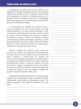 23
TEORIA GERAL DO SERVIÇO SOCIAL
O proﬁssional, ao vender sua força de trabalho, ﬁca à
disposição da entidade empregadora durante sua jornada de
trabalho. Isso signiﬁca estar sob a imposição do determinado
pelo empregador, dos objetivos, atividades, políticas etc. A
atividade criadora do assistente social ﬁca a ele subordinada,
sendo neste espaço que se dá a possibilidade de autonomia do
assistente social (Iamamoto, 2005).
A especialização do trabalho do assistente social o
vincula à atuação junto aos indivíduos sociais, ocorrendo
predominantemente no campo político-ideológico, sendo
o profissional, historicamente, chamado a exercer funções
de controle social. Entretanto, seu campo de atuação é
permeado por tensões e conflitos de interesses e classes,
característicos da própria organização capitalista, o que lhe
dá a possibilidade de pautar sua ação no bojo de interesses
distintos da classe dominante, tendo uma prática para a
cidadania e a conquista de direitos sociais.
Abordar a atuação do assistente social inserida em
processos de trabalho traz importantes questionamentos,
conforme afirma Iamamoto (2005). Esses questionamentos
fazem referência à matéria-prima do trabalho, aos
instrumentos do trabalho que possibilitam a ação do sujeito, e
ao produto deste trabalho. Desse modo, surgem os seguintes
questionamentos: “Qual é o objeto de trabalho do serviço
social? Como repensar as questões dos meios de trabalho
do assistente social? Como pensar a própria atividade e/ou
o trabalho do sujeito? E qual é o produto do trabalho do
assistente social?” (Iamamoto, 2005, p. 62).
A questão social, compreendida como a contradição capital/
trabalho, como a apropriação privada do trabalho produzido
coletivamente, determinadora da desigualdade social e da
pobreza, constitui-se como objeto do proﬁssional de serviço
social.
5
10
15
20
25
30
 