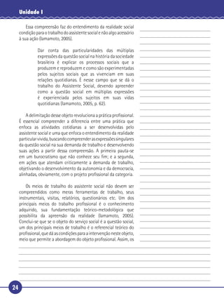 24
Unidade I
Essa compreensão faz do entendimento da realidade social
condiçãoparaotrabalhodoassistentesocialenãoalgoacessório
à sua ação (Iamamoto, 2005).
Dar conta das particularidades das múltiplas
expressões da questão social na história da sociedade
brasileira é explicar os processos sociais que a
produzem e reproduzem e como são experimentadas
pelos sujeitos sociais que as vivenciam em suas
relações quotidianas. É nesse campo que se dá o
trabalho do Assistente Social, devendo apreender
como a questão social em múltiplas expressões
é experienciada pelos sujeitos em suas vidas
quotidianas (Iamamoto, 2005, p. 62).
A delimitação desse objeto revoluciona a prática proﬁssional.
É essencial compreender a diferencia entre uma prática que
enfoca as atividades cotidianas a ser desenvolvidas pelo
assistente social e uma que enfoca o entendimento da realidade
particularvivida,buscandocompreenderasexpressõessingulares
da questão social na sua demanda de trabalho e desenvolvendo
suas ações a partir dessa compreensão. A primeira pauta-se
em um burocratismo que não conhece seu ﬁm; e a segunda,
em ações que atendam criticamente a demanda de trabalho,
objetivando o desenvolvimento da autonomia e da democracia,
alinhadas, obviamente, com o projeto proﬁssional da categoria.
Os meios de trabalho do assistente social não devem ser
compreendidos como meras ferramentas de trabalho, seus
instrumentais, visitas, relatórios, questionários etc. Um dos
principais meios do trabalho proﬁssional é o conhecimento
adquirido, sua fundamentação teórico-metodológica que
possibilita da apreensão da realidade (Iamamoto, 2005).
Conclui-se que se o objeto do serviço social é a questão social,
um dos principais meios de trabalho é o referencial teórico do
proﬁssional, que dá as condições para a intervenção neste objeto,
meio que permite a abordagem do objeto proﬁssional. Assim, os
5
10
15
20
25
30
 