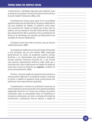 25
TEORIA GERAL DO SERVIÇO SOCIAL
“conhecimentos e habilidades adquiridos pelo assistente social
ao longo do seu processo formativo são parte do acervo de seus
meios de trabalho” (Iamamoto, 2005, p. 63).
O proﬁssional de serviço social, apesar de ter sua proﬁssão
regulamentada como proﬁssão liberal, não possui independência
nas suas condições de trabalho. O assistente social possui
certa autonomia em relação ao trabalho que realiza, mas, em
essência, tem sua inserção no mercado historicamente marcada
pelo assalariamento. Não se apresenta como os proﬁssionais do
direito ou da odontologia, por exemplo, que desenvolvem suas
atividades de maneira independente.
O assistente social não vende seu serviço, mas sua força de
trabalho (Iamamoto, 2005).
As condições de trabalho do serviço social estão relacionadas
a uma instituição, seja ela uma empresa, ONG, organização
governamental ou outras. Os programas, projetos, serviços,
benefícios a ser desenvolvidos pelo proﬁssional demandam
recursos materiais, ﬁnanceiros, humanos etc., o que envolve
uma estrutura organizacional. Veriﬁca-se, deste modo, que a
instituição não é mera condicionante do trabalho do assistente
social, pois se trata do elemento que organiza o trabalho do
serviço social (Iamamoto, 2005).
Portanto, a força de trabalho do assistente social somente se
realiza quando é adquirida. É na relação de compra e venda que
se efetiva o trabalho do assistente social, caracterizando este
proﬁssional como essencialmente assalariado.
O assalariamento intrínseco do proﬁssional caracteriza de
maneiraespecíﬁcaoserviçosocial,bemcomoasdemaisproﬁssões
assalariadas. Determina um vínculo que conﬁgura sua prática,
justiﬁcando, assim, as preocupações sobre as competências e
os objetivos proﬁssionais, tais como a confusão entre objetivos
institucionais e proﬁssionais. Deve-se observar a relação de
5
10
15
20
25
30
 