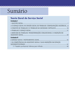 Sumário
Teoria Geral do Serviço Social
Unidade I
1 QUESTÃO SOCIAL................................................................................................................................................1
2 O SERVIÇO SOCIAL NA DIVISÃO SOCIAL DO TRABALHO: CONFIGURAÇÕES HISTÓRICAS....6
3 CONCEITO DE TRABALHO E O TRABALHO NA SOCIEDADE CAPITALISTA..................................16
4 TRABALHO E SERVIÇO SOCIAL................................................................................................................... 21
5 MERCADO DE TRABALHO: TRANSFORMAÇÕES CONJUNTURAIS E A INSERÇÃO DO
ASSISTENTE SOCIAL............................................................................................................................................29
Unidade II
6 SERVIÇO SOCIAL E INSTRUMENTOS LEGAIS.........................................................................................35
7 AS COMPETÊNCIAS DO ASSISTENTE SOCIAL E SUAS INSERÇÕES EM ESPAÇOS
SOCIOINSTITUCIONAIS...................................................................................................................................... 41
7.1 Trabalho proﬁssional: dilemas para reﬂexão.............................................................................50
 