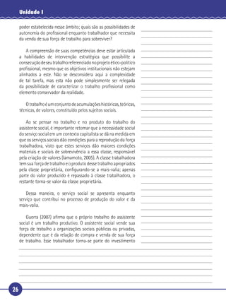 26
Unidade I
poder estabelecida nesse âmbito; quais são as possibilidades de
autonomia do proﬁssional enquanto trabalhador que necessita
da venda de sua força de trabalho para sobreviver?
A compreensão de suas competências deve estar articulada
a habilidades de intervenção estratégica que possibilite a
consecuçãodeseutrabalhoreferenciadonoprojetoético-político
proﬁssional, mesmo que os objetivos institucionais não estejam
alinhados a este. Não se desconsidera aqui a complexidade
de tal tarefa, mas esta não pode simplesmente ser relegada
da possibilidade de caracterizar o trabalho proﬁssional como
elemento conservador da realidade.
Otrabalhoéumconjuntodeacumulaçõeshistóricas,teóricas,
técnicas, de valores, constituído pelos sujeitos sociais.
Ao se pensar no trabalho e no produto do trabalho do
assistente social, é importante retomar que a necessidade social
do serviço social em um contexto capitalista se dá na medida em
que os serviços sociais dão condições para a reprodução da força
trabalhadora, visto que estes serviços dão maiores condições
materiais e sociais de sobrevivência a essa classe, responsável
pela criação de valores (Iamamoto, 2005). A classe trabalhadora
tem sua força de trabalho e o produto desse trabalho apropriados
pela classe proprietária, conﬁgurando-se a mais-valia; apenas
parte do valor produzido é repassado à classe trabalhadora, o
restante torna-se valor da classe proprietária.
Dessa maneira, o serviço social se apresenta enquanto
serviço que contribui no processo de produção do valor e da
mais-valia.
Guerra (2007) aﬁrma que o próprio trabalho do assistente
social é um trabalho produtivo. O assistente social vende sua
força de trabalho a organizações sociais públicas ou privadas,
dependente que é da relação de compra e venda de sua força
de trabalho. Esse trabalhador torna-se parte do investimento
5
10
15
20
25
30
 