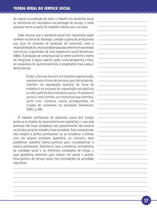 27
TEORIA GERAL DO SERVIÇO SOCIAL
do capital na produção de valor, o trabalho do assistente social
se transforma em mercadoria via prestação de serviço, e neste
processo torna-se parte do trabalho coletivo que cria valor.
Cabe retomar que o assistente social tem importante papel
também na esfera da ideologia, compõe a gama de proﬁssionais
que atua no processo de produção de consensos, visto a
impossibilidadedeumasociedadebaseadasomenteemprocessos
coercitivos; é garantidor de uma hegemonia social (Iamamoto,
2005). A produção de consensos não se refere somente à esfera
da integração à lógica vigente, pode, numa perspectiva crítica,
ser propulsora de questionamentos e proposições mais justas e
democráticas.
Então, o Serviço Social é um trabalho especializado,
expresso sob a forma de serviços, que tem produtos:
interfere na reprodução material da força de
trabalho e no processo de reprodução sociopolítica
ou ídeo-política dos indivíduos sociais. O assistente
social é, neste sentido, um intelectual que contribui,
junto com inúmeros outros protagonistas, na
criação de consensos na sociedade (Iamamoto,
2005, p. 69).
O trabalho proﬁssional do assistente social tem função
profícua no âmbito do desenvolvimento capitalista, e, caso esta
premissa não fosse verdadeira, este possivelmente não existiria
na divisão social do trabalho nesta sociedade. Essa compreensão
não estagna a prática proﬁssional, ao se considerar a aliança
com um projeto societário igualitário, ao contrário, deve
possibilitar subsídios teórico-políticos para consubstanciar a
prática proﬁssional. Salienta-se aqui a dinâmica contraditória
da realidade social e as diferentes correlações de forças, a
qual possibilita caminhos para colocar em pauta o projeto
ético-político do serviço social nas contradições da sociedade
capitalista.
5
10
15
20
25
30
 