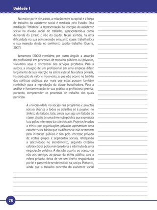 28
Unidade I
Na maior parte dos casos, a relação entre o capital e a força
de trabalho do assistente social é mediada pelo Estado. Esta
mediação “fetichiza” a representação da inserção do assistente
social na divisão social do trabalho, apresentando-a como
demanda do Estado e não do capital. Nesse sentido, há uma
diﬁculdade na sua compreensão enquanto classe trabalhadora
e sua inserção direta no confronto capital-trabalho (Guerra,
2007).
Iamamoto (2005) considera por outro ângulo a atuação
do proﬁssional em processos de trabalho públicos ou privados,
vislumbra aqui o diferencial dos serviços prestados. Para a
autora, a atuação de um proﬁssional em uma empresa difere
largamente de sua inserção na esfera estatal. Na esfera privada,
há produção de valor e mais-valia, o que não ocorre no âmbito
das políticas públicas, por mais que estas possam também
contribuir para a reprodução da classe trabalhadora. Para a
análise e fundamentação de sua prática, o proﬁssional precisa,
portanto, compreender os processos de trabalho dos quais
participa.
A universalidade no acesso nos programas e projetos
sociais abertos a todos os cidadãos só é possível no
âmbito do Estado. Este, ainda que seja um Estado de
classe, dispõe de uma dimensão pública que expressa a
luta pelos interesses da coletividade. Projetos levados
a efeito por organizações privadas apresentam uma
característica básica que os diferencia: não se movem
pelo interesse público e sim pelo interesse privado
de certos grupos e segmentos sociais, reforçando
a seletividade no atendimento, segundo critérios
estabelecidos pelos mantenedores e não fruto de uma
negociação coletiva. A decisão quanto ao acesso ou
não aos serviços, ao passar da esfera pública para a
esfera privada, deixa de ser um direito resguardado
por lei e passível de ser defendido na justiça. Portanto,
ainda que o trabalho concreto do assistente social
5
10
15
20
25
30
 