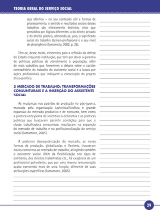 29
TEORIA GERAL DO SERVIÇO SOCIAL
seja idêntico – no seu conteúdo útil e formas de
processamento, o sentido e resultados sociais desses
trabalhos são inteiramente distintos, visto que
presididos por lógicas diferentes: a do direito privado
e do direito público, alterando-se, pois, o signiﬁcado
social do trabalho técnico-proﬁssional e o seu nível
de abrangência (Iamamoto, 2002, p. 35).
Têm-se, desse modo, elementos para a reﬂexão da defesa
do Estado enquanto instituição, que tem por dever a garantia
de políticas públicas de atendimento à população, além
de mais subsídios que fomentem o debate sobre o caráter
contraditório do trabalho do assistente social e a busca por
ações proﬁssionais que indiquem a consecução do projeto
ético-político.
5 MERCADO DE TRABALHO: TRANSFORMAÇÕES
CONJUNTURAIS E A INSERÇÃO DO ASSISTENTE
SOCIAL
As mudanças nos padrões de produção no pós-guerra,
marcada pela organização taylorista/fordista e grande
expansão do mercado produtivo e de consumo, bem como
a política keneysiana de incentivo à economia e às políticas
públicas que buscavam garantir condições para que a
classe trabalhadora consumisse, resultaram na expansão
do mercado de trabalho e na profissionalização do serviço
social (Iamamoto, 2005).
A posterior desregularização do mercado, as novas
formas de produção, globalizadas e flexíveis, trouxeram
novos contornos ao mercado de trabalho, atingindo também
o assistente social. Além da flexibilização nos tipos de
contratos, dos direitos trabalhistas etc., há exigência de um
profissional polivalente, que por uma mesma remuneração
acaba exercendo mais de uma função, diferente de suas
atribuições específicas (Iamamoto, 2005).
5
10
15
20
25
30
 