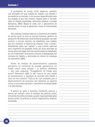30
Unidade I
O proﬁssional de serviço social depara-se, portanto,
com alterações em suas relações de trabalho, sua inserção e
permanência no mercado, e nos recursos disponibilizados para
sua atuação, já que esse contexto impacta sobre o mercado,
sobre as relações assalariadas, instituições públicas e privadas
(Iamamoto, 2002). Depara-se ainda com o agravamento da
questão social, em que se apresentam novas ou transmutadas
demandas.
Nas empresas, é possível observar o crescimento do trabalho
do serviço social na área de recursos humanos, gerência de
pessoas etc. No âmbito das novas formas de produção, não cabe
somente o controle mecânico do trabalhador, mas também
que este incorpore os objetivos da empresa, “vista a camisa”;
demandando ações que “apelem” a esse controle espiritual
sob o argumento da qualidade, sendo, por vezes, destinado ao
serviço social este papel. Sob esta argumentação do trabalhador
ser um “colaborador” da empresa, convivem a desregulação dos
contratos de trabalho, a diminuição do número de empregos
etc. (Iamamoto, 2005).
Diante da retração do desenvolvimento capitalista
pós-guerra, no movimento de recessão, apresenta-se um
Estado enxuto como solução – as políticas neoliberais
–, mas cabe perguntar: “Enxugamento do Estado para
quem?” (Iamamoto, 2005, p. 34). Trata-se de uma reação
ao keynesianismo, à regulação do mercado pelo Estado a
favor do livre comércio. Trata-se de criar condições para o
desenvolvimento da economia sem balancear os aspectos
sociais, o que acabou gerando o crescimento da desigualdade
e do desemprego.
A política de apoio à economia envolvendo socorros a
bancos, por exemplo, retira os subsídios das políticas sociais,
removendo do âmbito do Estado a grande responsabilidade pelos
direitos sociais. As políticas se tornam fragmentárias, residuais,
focalizadas.
5
10
15
20
25
30
 