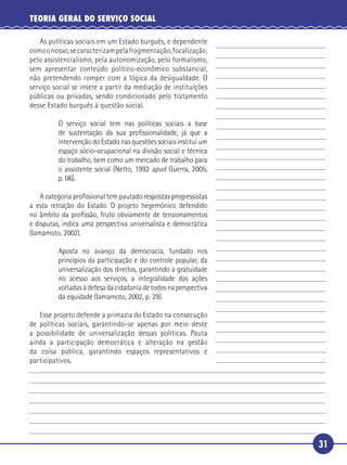 31
TEORIA GERAL DO SERVIÇO SOCIAL
As políticas sociais em um Estado burguês, e dependente
comoonosso,secaracterizampelafragmentação,focalização,
pelo assistencialismo, pela autonomização, pelo formalismo,
sem apresentar conteúdo político-econômico substancial,
não pretendendo romper com a lógica da desigualdade. O
serviço social se insere a partir da mediação de instituições
públicas ou privadas, sendo condicionado pelo tratamento
desse Estado burguês à questão social.
O serviço social tem nas políticas sociais a base
de sustentação da sua proﬁssionalidade, já que a
intervenção do Estado nas questões sociais institui um
espaço sócio-ocupacional na divisão social e técnica
do trabalho, bem como um mercado de trabalho para
o assistente social (Netto, 1992 apud Guerra, 2005,
p. 06).
A categoria proﬁssional tem pautado respostas progressistas
a esta retração do Estado. O projeto hegemônico defendido
no âmbito da proﬁssão, fruto obviamente de tensionamentos
e disputas, indica uma perspectiva universalista e democrática
(Iamamoto, 2002).
Aposta no avanço da democracia, fundado nos
princípios da participação e do controle popular, da
universalização dos direitos, garantindo a gratuidade
no acesso aos serviços, a integralidade das ações
voltadas à defesa da cidadania de todos na perspectiva
da equidade (Iamamoto, 2002, p. 29).
Esse projeto defende a primazia do Estado na consecução
de políticas sociais, garantindo-se apenas por meio deste
a possibilidade de universalização dessas políticas. Pauta
ainda a participação democrática e alteração na gestão
da coisa pública, garantindo espaços representativos e
participativos.
5
10
15
20
25
30
 
