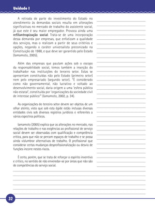 32
Unidade I
A retirada de parte do investimento do Estado no
atendimento às demandas sociais resulta em alterações
significativas no mercado de trabalho do assistente social,
já que este é seu maior empregador. Provoca ainda uma
refilantropização social. Trata-se de uma incorporação
dessa demanda por empresas, que enfatizam a qualidade
dos serviços, mas o realizam a partir de seus critérios e
opções, negando o caráter universalista preconizado na
Constituição de 1988, e que deve ser garantido pelo Estado
(Iamamoto, 2005).
Além das empresas que pautam ações sob o escopo
da responsabilidade social, temos também a inserção do
trabalhador nas instituições do terceiro setor. Estas se
apresentam constituídas não pelo Estado (primeiro setor)
nem pelo empresariado (segundo setor). “É considerado
como não governamental, não lucrativo e voltado ao
desenvolvimento social, daria origem a uma ‘esfera pública
não estatal’, constituída por ‘organizações da sociedade civil
de interesse público’” (Iamamoto, 2002, p. 34).
As organizações do terceiro setor devem ser objetos de um
olhar atento, visto que sob esta égide estão inclusas diversas
entidades civis sob diversos registros jurídicos e referentes a
vários espectros políticos.
Iamamoto (2005) explica que as alterações no mercado, nas
relações de trabalho e nas exigências ao proﬁssional de serviço
social devem ser observadas com qualiﬁcação e competência
crítica, para que não se percam espaços de trabalho e se possa
ainda vislumbrar alternativas de trabalho. O proﬁssional que
considerar certas mudanças desproﬁssionalização ou desvio de
funções incorre nestes riscos.
É certo, porém, que se trata de reforçar o espírito inventivo
e crítico, no sentido de não enveredar-se por áreas que não são
de competências do serviço social.
5
10
15
20
25
30
 