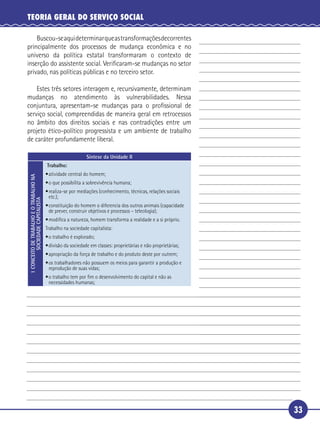 33
TEORIA GERAL DO SERVIÇO SOCIAL
Buscou-seaquideterminarqueastransformaçõesdecorrentes
principalmente dos processos de mudança econômica e no
universo da política estatal transformaram o contexto de
inserção do assistente social. Veriﬁcaram-se mudanças no setor
privado, nas políticas públicas e no terceiro setor.
Estes três setores interagem e, recursivamente, determinam
mudanças no atendimento às vulnerabilidades. Nessa
conjuntura, apresentam-se mudanças para o proﬁssional de
serviço social, compreendidas de maneira geral em retrocessos
no âmbito dos direitos sociais e nas contradições entre um
projeto ético-político progressista e um ambiente de trabalho
de caráter profundamente liberal.
Síntese da Unidade II
1CONCEITODETRABALHOEOTRABALHONA
SOCIEDADECAPITALISTA
Trabalho:
•atividade central do homem;
•o que possibilita a sobrevivência humana;
•realiza-se por mediações (conhecimento, técnicas, relações sociais
etc.);
•constituição do homem o diferencia dos outros animais (capacidade
de prever, construir objetivos e processos – teleologia);
•modiﬁca a natureza, homem transforma a realidade e a si próprio.
Trabalho na sociedade capitalista:
•o trabalho é explorado;
•divisão da sociedade em classes: proprietárias e não proprietárias;
•apropriação da força de trabalho e do produto deste por outrem;
•os trabalhadores não possuem os meios para garantir a produção e
reprodução de suas vidas;
•o trabalho tem por ﬁm o desenvolvimento do capital e não as
necessidades humanas;
5
10
15
20
 