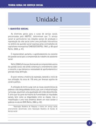 1
TEORIA GERAL DO SERVIÇO SOCIAL
Unidade I
5
10
15
20
1 QUESTÃO SOCIAL
As diretrizes gerais para o curso de serviço social,
preconizadas pela ABEPSS1
, determinam que “o serviço
social se particulariza nas relações sociais de produção e
reprodução da vida social como uma profissão interventiva
no âmbito da questão social expressa pelas contradições do
capitalismo monopolista”(ABESS/CEDEPSS, 1997, p. 60 apud
Netto, 2004, p. 41).
É imprescindível, portanto, o aprofundamento no conceito
de questão social para a compreensão do trabalho do assistente
social.
Netto (2004) aﬁrma que diversas são as compreensões acerca
da questão social, não sendo consensual o entendimento sobre
o conceito, o que demarca a necessidade de aprofundamento e
precisão nessa deﬁnição.
O autor retoma a história da expressão, datando o início de
sua utilização, há cerca de 170 anos, por diversos sujeitos do
cenário político.
A utilização do termo surge com as novas características da
pobreza e das desigualdades sociais, que, com a industrialização
na Europa, assumiram uma agudização até então desconhecida.
É certo que faz parte da história da humanidade as iniquidades
sociais, bem como as disparidades entre as classes, mas a
massiﬁcação e uma nova dinâmica deram um novo caráter à
pobreza no século XVIII (Netto, 2004, p. 42).
1
Associação Brasileira de Pesquisa e Ensino em serviço social,
anteriormente denominada como Associação Brasileira de Escolas de
lserviço social.
 