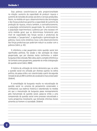 2
Unidade I
Essa pobreza caracterizava-se pela proporcionalidade
na relação: aumento da capacidade de produzir riqueza e
aumento de excluídos do acesso aos bens e serviços produzidos.
Assim, na medida em que o desenvolvimento das tecnologias
e das forças produtivas garantia a capacidade de aumento da
produção da riqueza, crescia também, e contraditoriamente,
a população extremamente pauperizada. Se, anteriormente,
a população experimentava a pobreza por uma escassez em
certa medida geral, que se determinava fortemente pelo
nível de capacidades das forças sociais e produtivas da
sociedade, o “pauperismo”, a agudização e generalização da
pobreza, trazia como dinâmica nova o alto desenvolvimento
das forças produtivas que poderiam reduzir ou acabar com a
pobreza (idem, p. 43).
A referência a esse pauperismo como questão social tem
signiﬁcados políticos. Faz alusão a não aceitação da classe
pauperizada, que por diversos meios confrontou a ordem
burguesaentãocolocada.Nãocabia,assim,asimplesreferênciaa
tal contexto como pauperismo, passando-se então à designação
de questão social (idem, 2004).
A história da utilização do termo demonstra que, se antes
a questão social era utilizada por diversos sujeitos na esfera
política, ela passa então a ser caracterizada a partir da segunda
metadedoséculoXIXnoâmbitodovocabuláriomaisconservador
(ibidem).
A consolidação da burguesia resulta na naturalização da
questão social no universo do pensamento conservador e
confessional; sua essência histórica é abandonada na medida
em que a manutenção da burguesia passa necessariamente
pela manutenção da questão social; passa-se então a uma
compreensão da questão social como processo naturalizado e
numa perspectiva moralizante, que demanda reformas morais
atinentes ao homem e à sociedade. (ibidem).
5
10
15
20
25
30
 