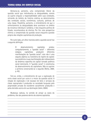 3
TEORIA GERAL DO SERVIÇO SOCIAL
Demarca-se, portanto, uma compreensão liberal da
questão social que individualiza as desigualdades, remete
ao sujeito singular a responsabilidade sobre suas condições,
retirando do âmbito da história coletiva as determinantes
das condições sociais, econômicas, culturais, políticas de
uma classe. Possibilita, portanto, o entendimento de que o
enfrentamento às desigualdades deve acontecer no âmbito
da iniciativa individual e solidária, e não enquanto política de
Estado, reconhecedora de direitos. Por ﬁm, esta perspectiva
elimina a compreensão da questão social enquanto questão
própria das relações capitalistas de produção.
Por outro lado, um olhar marxista sobre a questão social traz
a seguinte deﬁnição:
O desenvolvimento capitalista produz,
compulsoriamente, a “questão social” – diferentes
estágios capitalistas produzem diferentes
manifestações da “questão social”; esta não é uma
sequela adjetiva ou transitória do regime do capital:
sua existência e suas manifestações são indissociáveis
da dinâmica especíﬁca do capital tornado potência
social dominante. A “questão social” é constitutiva
do desenvolvimento do capitalismo. Não se suprime
a primeira conservando-se o segundo (Netto, 2004,
p. 45).
Tem-se, então, o entendimento de que a exploração de
certa classe social por outra é o motor da questão social. A
relação de exploração e de escassez de bens e serviços da
classe expropriada é produzida na sociedade burguesa pela
propriedade privada do excedente socialmente produzido e
pelas decisões acerca de sua destinação (idem, 2004).
Mudanças radicais, no sentido de atingir as raízes do
problema, não são possíveis dentro do sistema capitalista.
5
10
15
20
25
30
 