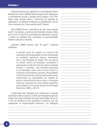 4
Unidade I
O desenvolvimento do capitalismo no pós-Segunda Guerra
Mundial, bem como o Welfare State europeu deram espaço para
o entendimento de que a questão social chegara a seu “ﬁm”.
Desse modo, quando cessou o movimento de expansão do
capitalismo e as políticas neoliberais se estabeleceram, deu-se
início à ideia de uma “nova questão social” (ibidem).
Netto (2004) aﬁrma a inexistência de uma “nova questão
social”, mas destaca a existência de mediações diversas. Indica
que há uma “lei geral” de acumulação do capitalismo, mas que
a análise da realidade deve contemplar as particularidades
histórico-culturais e nacionais.
Iamamoto (2002) sintetiza essa “lei geral” e algumas
mediações:
A questão social diz respeito ao conjunto das
expressões das desigualdades sociais engendradas
na sociedade capitalista madura, impensáveis
sem a intermediação do Estado. Tem sua gênese
no caráter coletivo da produção, contraposto à
apropriação privada dos (sic) da própria atividade
humana – o trabalho -, das condições necessárias
à sua realização, assim como de seus frutos. [...]
A questão social expressa, portanto, desigualdades
econômicas, políticas e culturais das classes sociais,
mediatizadas por disparidades nas relações de
gênero, características étnico-raciais e formações
regionais, colocando em causa amplos segmentos
da sociedade civil no acesso aos bens da civilização
(Iamamoto, 2002, p. 20-21).
A observação das mediações que condicionam a questão
social deve compor a postura, o olhar que empregamos para sua
análise. Caso essas mediações não sejam apreendidas, incorre-se
o risco de detalhar-se uma perspectiva a-histórica, que não
compreende as transformações históricas e as mediações
5
10
15
20
25
30
 