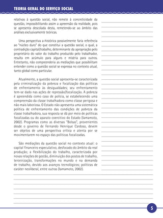 5
TEORIA GERAL DO SERVIÇO SOCIAL
relativas à questão social, não remete à concreticidade da
questão, impossibilitando assim a apreensão da realidade, pois
se apresenta descolada desta, remetendo-se ao âmbito das
análises exclusivamente teóricas.
Uma perspectiva a-histórica possivelmente faria referência
ao “núcleo duro” do que constitui a questão social, o qual, a
contradição capital/trabalho, determinante da apropriação pelo
proprietário do valor do trabalho produzido pelo trabalhador,
resulta em acúmulo para alguns e miséria para outros.
Entretanto, não compreenderia as mediações que possibilitam
entender como a questão social se expressa no contexto atual,
tanto global como particular.
Atualmente, a questão social apresenta-se caracterizada
pela criminalização da pobreza e focalização das políticas
de enfrentamento às desigualdades; seu enfrentamento
tem-se dado nas ações de repressão/focalização. A pobreza
é apreendida como caso de polícia, se estabelecendo uma
compreensão da classe trabalhadora como classe perigosa e
não mais laboriosa. O Estado não apresenta uma sistemática
política de enfrentamento das condições de pobreza da
classe trabalhadora, sua resposta se dá por meio de políticas
focalizadas ou do aparato coercitivo do Estado (Iamamoto,
2002). Programas como as diversas “Bolsas”, provenientes
desde o governo de Fernando Henrique Cardoso, devem
ser objetos de uma perspectiva crítica e atenta por se
movimentarem no espaço das políticas focalizadas.
São mediações da questão social no contexto atual: o
capital financeiro especulativo, desfocado do âmbito da real
produção; a flexibilização do trabalho, caracterizada por
novas relações de gestão, diminuição dos postos de trabalho,
terceirização, transformações no mundo e na demanda
de trabalho, devido aos avanços tecnológicos; políticas de
caráter neoliberal, entre outras (Iamamoto, 2002).
5
10
15
20
25
30
 