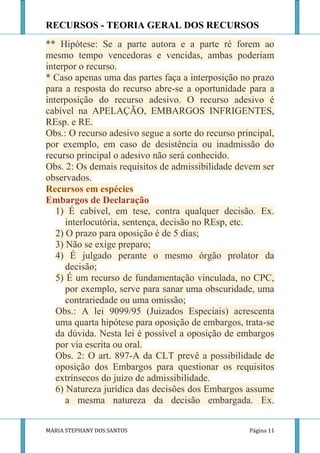 RECURSOS - TEORIA GERAL DOS RECURSOS
** Hipótese: Se a parte autora e a parte ré forem ao
mesmo tempo vencedoras e vencidas, ambas poderiam
interpor o recurso.
* Caso apenas uma das partes faça a interposição no prazo
para a resposta do recurso abre-se a oportunidade para a
interposição do recurso adesivo. O recurso adesivo é
cabível na APELAÇÃO, EMBARGOS INFRIGENTES,
REsp. e RE.
Obs.: O recurso adesivo segue a sorte do recurso principal,
por exemplo, em caso de desistência ou inadmissão do
recurso principal o adesivo não será conhecido.
Obs. 2: Os demais requisitos de admissibilidade devem ser
observados.
Recursos em espécies
Embargos de Declaração
   1) É cabível, em tese, contra qualquer decisão. Ex.
      interlocutória, sentença, decisão no REsp, etc.
   2) O prazo para oposição é de 5 dias;
   3) Não se exige preparo;
   4) É julgado perante o mesmo órgão prolator da
      decisão;
   5) É um recurso de fundamentação vinculada, no CPC,
      por exemplo, serve para sanar uma obscuridade, uma
      contrariedade ou uma omissão;
   Obs.: A lei 9099/95 (Juizados Especiais) acrescenta
   uma quarta hipótese para oposição de embargos, trata-se
   da dúvida. Nesta lei é possível a oposição de embargos
   por via escrita ou oral.
   Obs. 2: O art. 897-A da CLT prevê a possibilidade de
   oposição dos Embargos para questionar os requisitos
   extrínsecos do juízo de admissibilidade.
   6) Natureza jurídica das decisões dos Embargos assume
      a mesma natureza da decisão embargada. Ex.


MARIA STEPHANY DOS SANTOS                           Página 11
 