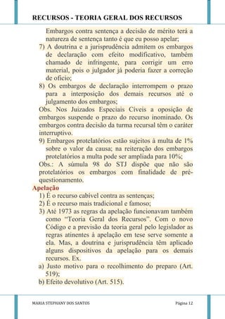 RECURSOS - TEORIA GERAL DOS RECURSOS
     Embargos contra sentença a decisão de mérito terá a
     natureza de sentença tanto é que eu posso apelar;
  7) A doutrina e a jurisprudência admitem os embargos
     de declaração com efeito modificativo, também
     chamado de infringente, para corrigir um erro
     material, pois o julgador já poderia fazer a correção
     de oficio;
  8) Os embargos de declaração interrompem o prazo
     para a interposição dos demais recursos até o
     julgamento dos embargos;
  Obs. Nos Juizados Especiais Cíveis a oposição de
  embargos suspende o prazo do recurso inominado. Os
  embargos contra decisão da turma recursal têm o caráter
  interruptivo.
  9) Embargos protelatórios estão sujeitos à multa de 1%
     sobre o valor da causa; na reiteração dos embargos
     protelatórios a multa pode ser ampliada para 10%;
  Obs.: A súmula 98 do STJ dispõe que não são
  protelatórios os embargos com finalidade de pré-
  questionamento.
Apelação
  1) É o recurso cabível contra as sentenças;
  2) É o recurso mais tradicional e famoso;
  3) Até 1973 as regras da apelação funcionavam também
     como “Teoria Geral dos Recursos”. Com o novo
     Código e a previsão da teoria geral pelo legislador as
     regras atinentes à apelação em tese serve somente a
     ela. Mas, a doutrina e jurisprudência têm aplicado
     alguns dispositivos da apelação para os demais
     recursos. Ex.
 a) Justo motivo para o recolhimento do preparo (Art.
     519);
 b) Efeito devolutivo (Art. 515).


MARIA STEPHANY DOS SANTOS                           Página 12
 